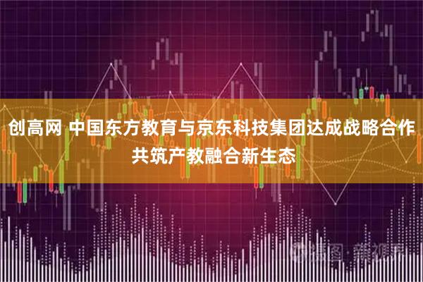 创高网 中国东方教育与京东科技集团达成战略合作 共筑产教融合新生态