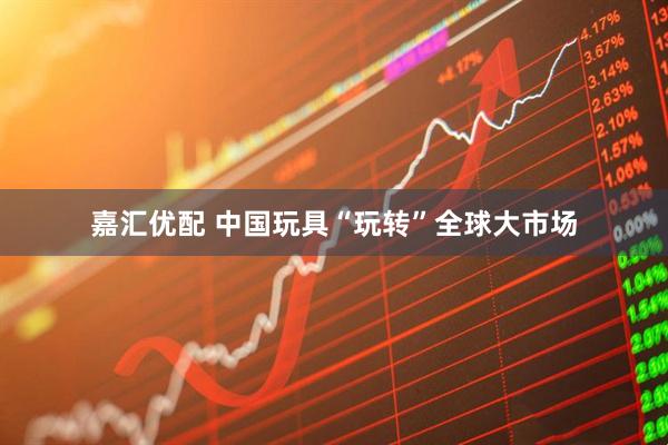 嘉汇优配 中国玩具“玩转”全球大市场
