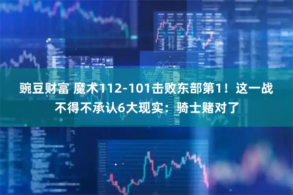 豌豆财富 魔术112-101击败东部第1！这一战不得不承认6大现实：骑士赌对了