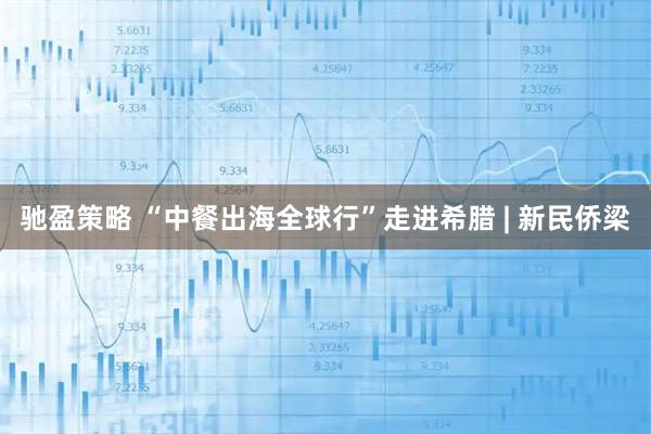 驰盈策略 “中餐出海全球行”走进希腊 | 新民侨梁