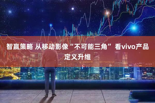 智赢策略 从移动影像“不可能三角” 看vivo产品定义升维