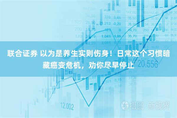 联合证券 以为是养生实则伤身！日常这个习惯暗藏癌变危机，劝你尽早停止